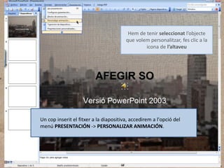 Hem de tenir seleccionat l’objecte
que volem personalitzar, fes clic a la
icona de l’altaveu

Un cop inserit el fitxer a la diapositiva, accedirem a l'opció del
menú PRESENTACIÓN -> PERSONALIZAR ANIMACIÓN.

 