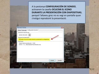A la pestanya CONFIGURACIÓN DE SONIDO,
activarem la casella OCULTAR EL ICONO
DURANTE LA PRESENTACIÓN CON DIAPOSITIVAS,
perquè l'altaveu groc no es vegi en pantalla quan
s'estigui reproduint la presentació.

 