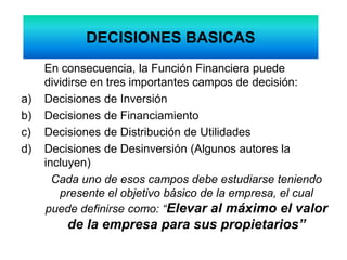DECISIONES BASICAS
En consecuencia, la Función Financiera puede
dividirse en tres importantes campos de decisión:
a) Decisiones de Inversión
b) Decisiones de Financiamiento
c) Decisiones de Distribución de Utilidades
d) Decisiones de Desinversión (Algunos autores la
incluyen)
Cada uno de esos campos debe estudiarse teniendo
presente el objetivo básico de la empresa, el cual
puede definirse como: “Elevar al máximo el valor
de la empresa para sus propietarios”
 