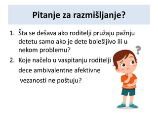 Pitanje za razmišljanje?
1. Šta se dešava ako roditelji pružaju pažnju
detetu samo ako je dete bolešljivo ili u
nekom problemu?
2. Koje načelo u vaspitanju roditelji
dece ambivalentne afektivne
vezanosti ne poštuju?
 