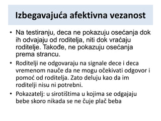 Izbegavajuća afektivna vezanost
• Na testiranju, deca ne pokazuju osećanja dok
ih odvajaju od roditelja, niti dok vraćaju
roditelje. Takođe, ne pokazuju osećanja
prema strancu.
• Roditelji ne odgovaraju na signale dece i deca
vremenom nauče da ne mogu očekivati odgovor i
pomoć od roditelja. Zato deluju kao da im
roditelji nisu ni potrebni.
• Pokazatelj: u sirotištima u kojima se odgajaju
bebe skoro nikada se ne čuje plač beba
 