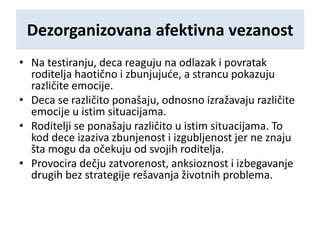 Dezorganizovana afektivna vezanost
• Na testiranju, deca reaguju na odlazak i povratak
roditelja haotično i zbunjujuće, a strancu pokazuju
različite emocije.
• Deca se različito ponašaju, odnosno izražavaju različite
emocije u istim situacijama.
• Roditelji se ponašaju različito u istim situacijama. To
kod dece izaziva zbunjenost i izgubljenost jer ne znaju
šta mogu da očekuju od svojih roditelja.
• Provocira dečju zatvorenost, anksioznost i izbegavanje
drugih bez strategije rešavanja životnih problema.
 