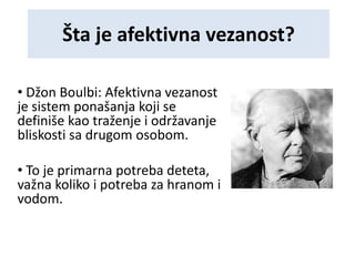 Šta je afektivna vezanost?
• Džon Boulbi: Afektivna vezanost
je sistem ponašanja koji se
definiše kao traženje i održavanje
bliskosti sa drugom osobom.
• To je primarna potreba deteta,
važna koliko i potreba za hranom i
vodom.
 