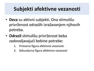 Subjekti afektivne vezanosti
• Deca su aktivni subjekti. Ona stimulišu
privrženost odraslih izražavanjem njihovih
potreba.
• Odrasli stimulišu privrženost beba
zadovoljavajući bebine potrebe:
1. Primarna figura afektivne vezanosti
2. Sekundarna figura afektivne vezanosti
 