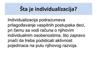 Šta je individualizacija?
Individualizacija podrazumeva
prilagođavanje vaspitnih postupaka deci,
pri čemu sa vodi računa o njihovim
individualnim osobenostima, što zapravo
znači da treba podsticati aktivnost
pojedinaca na putu njihovog razvoja.
 