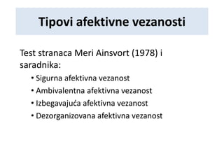 Tipovi afektivne vezanosti
Test stranaca Meri Ainsvort (1978) i
saradnika:
• Sigurna afektivna vezanost
• Ambivalentna afektivna vezanost
• Izbegavajuća afektivna vezanost
• Dezorganizovana afektivna vezanost
 