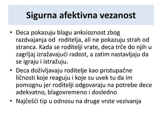 Sigurna afektivna vezanost
• Deca pokazuju blagu anksioznost zbog
razdvajanja od roditelja, ali ne pokazuju strah od
stranca. Kada se roditelji vrate, deca trče do njih u
zagrljaj izražavajući radost, a zatim nastavljaju da
se igraju i istražuju.
• Deca doživljavaju roditelje kao pristupačne
ličnosti koje reaguju i koje su uvek tu da im
pomognu jer roditelji odgovaraju na potrebe dece
adekvatno, blagovremeno i dosledno
• Najčešći tip u odnosu na druge vrste vezivanja
 