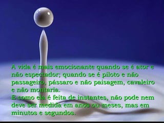 A vida é mais emocionante quando se é ator e não espectador; quando se é piloto e não passageiro, pássaro e não paisagem, cavaleiro e não montaria. E como ela é feita de instantes, não pode nem deve ser medida em anos ou meses, mas em minutos e segundos. 