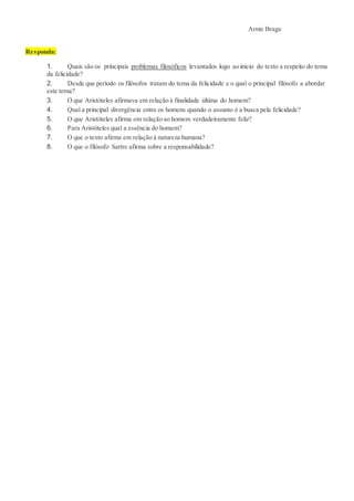 Arnin Braga
Responda:
1. Quais são os principais problemas filosóficos levantados logo ao início do texto a respeito do tema
da felicidade?
2. Desde que período os filósofos tratam do tema da felicidade e o qual o principal filósofo a abordar
este tema?
3. O que Aristóteles afirmava em relação à finalidade última do homem?
4. Qual a principal divergência entre os homens quando o assunto é a busca pela felicidade?
5. O que Aristóteles afirma em relação ao homem verdadeiramente feliz?
6. Para Aristóteles qual a essência do homem?
7. O que o texto afirma em relação à natureza humana?
8. O que o filósofo Sartre afirma sobre a responsabilidade?
 