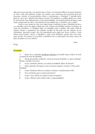 olhar para nosso passado e nos projetar para o futuro. Os momentos difíceis são parte integrante
da vida e deles não podemos escapar. No entanto, estes momentos são necessários para que
possamos valorizar os acontecimentos felizes e encontrarmos a felicidade. É partindo desse
ponto de vista, que o filósofo Karl Jaspers ressalta: "Os problemas e conflitos podem ser a fonte
de uma derrota, uma limitação para a nossa potencialidade, mas também podem dar lugar a uma
maior compreensão da vida e o nascimento de uma unidade que se fortalece com o tempo."
Frente a estes pontos de vista, esse artigo chega a conclusão de que a felicidade não deve
ser entendida como um objetivo ditado por uma essência pré-definida existente no homem, ou
como um sentimento. A felicidade pode ser entendida como a própria vida sendo vivida de
maneira intensa e responsável nas próprias escolhas do dia-a-dia, seja nas alegrias ou nos
sofrimentos, buscando sempre tirar um aprendizado para aquilo que ocorre conosco. Como
afirma Erich Fromm: “buscar a felicidade é como caçar borboletas: quanto mais você tenta,
mais ela foge. No entanto, se você deixar a borboleta voar e se preocupar com outras coisas, ela
pode até pousar em seus ombros”.
Arnin
Braga
Responda:
1. Quais são os principais problemas filosóficos levantados logo ao início do texto
a respeito do tema da felicidade?
2. Desde que período os filósofos tratam do tema da felicidade e o qual o principal
filósofo a abordar este tema?
3. O que Aristóteles afirmava em relação à finalidade última do homem?
4. Qual a principal divergência entre os homens quando o assunto é a busca pela
felicidade?
5. O que Aristóteles afirma em relação ao homem verdadeiramente feliz?
6. Para Aristóteles qual a essência do homem?
7. O que o texto afirma em relação à natureza humana?
8. O que o filósofo Sartre afirma sobre a responsabilidade?
 