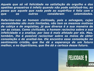 Aquele que só vê felicidade na satisfação do orgulho e dos
apetites grosseiros é infeliz quando não pode satisfazê-los, ao
passo que aquele que nada pede ao supérfluo é feliz com o
que os outros consideram calamidades.
 
Referimo-nos ao homem civilizado, pois o selvagem, cujas
necessidades são mais limitadas, não tem os mesmos motivos
de cobiça e de angústias, já que diversa é a sua maneira de
ver as coisas. Como civilizado, o homem raciocina sobre a sua
infelicidade e a analisa; por isso é mais afetado por ela. Mas,
também, lhe é possível raciocinar sobre os meios de obter
consolação e de analisá-los. Ele encontra essa consolação no
sentimento cristão, que lhe dá a esperança de um futuro
melhor, e no Espiritismo, que lhe dá a certeza desse futuro.
 