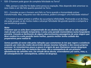 • 920- O homem pode gozar de completa felicidade na Terra?
-- Não, porque a vida lhe foi dada como prova ou expiação. Mas depende dele amenizar os
seus males e ser tão feliz quanto possível na Terra.
921 – Concebe-se que o homem será feliz na Terra quando a Humanidade estiver
transformada. Mas, enquanto isso não acontece, poderá conseguir uma felicidade relativa?
-- O homem é quase sempre o artífice da sua própria infelicidade. Praticando a Lei de Deus,
ele pode poupar-se de muitos males e alcançar felicidade tão grande quanto o comporte a
sua existência grosseira.
Nota:
O homem que se acha bem compenetrado de seu destino futuro não vê na vida corporal
mais do que uma estação temporária; é como uma parada momentânea numa hospedaria
precária. Consola-se facilmente de alguns aborrecimentos passageiros de uma viagem que
deve conduzi-lo a uma posição tanto melhor, quanto melhor tenha cuidado dos
preparativos para realizá-la.
 
Somos punidos já nesta vida pelas infrações que cometemos às leis que regem a existência
corporal, por meio dos males decorrentes dessas mesmas infrações e dos nossos próprios
excessos. Se remontarmos pouco a pouco à origem do que chamamos nossas desgraças
terrenas, veremos que, na maioria dos casos, são a consequência de um primeiro
afastamento do caminho reto. Em virtude desse desvio, enveredamos por outro, mau, e,
de consequência em consequência, caímos na desgraça.
 