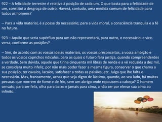 922 – A felicidade terrestre é relativa à posição de cada um. O que basta para a felicidade de
um, constitui a desgraça de outro. Haverá, contudo, uma medida comum de felicidade para
todos os homens?
-- Para a vida material, é a posse do necessário; para a vida moral, a consciência tranquila e a fé
no futuro.
923 – Aquilo que seria supérfluo para um não representará, para outro, o necessário, e vice-
versa, conforme as posições?
-- Sim, de acordo com as vossas ideias materiais, os vossos preconceitos, a vossa ambição e
todos os vossos caprichos ridículos, para os quais o futuro fará justiça, quando compreenderdes
a verdade. Sem dúvida, aquele que tinha cinquenta mil libras de renda e a vê reduzida a dez mil,
se considera muito infeliz, por não mais poder fazer a mesma figura, conservar o que chama a
sua posição, ter cavalos, lacaios, satisfazer a todas as paixões, etc. Julga que lhe falta o
necessário. Mas, francamente, achas que seja digno de lástima, quando, ao seu lado, há muitas
pessoas que morrem de fome e de frio, sem um abrigo onde repousem a cabeça? O homem
sensato, para ser feliz, olha para baixo e jamais para cima, a não ser par elevar sua alma ao
infinito.
 