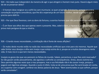 924 – Há males que independem da maneira de agir e que atingem o homem mais justo. Haverá algum meio
de ele se preservar deles?
-- O homem deve resignar-se a sofrê-los sem murmurar, se quer progredir. Entretanto, sempre encontra
consolação na própria consciência, que lhe dá a esperança de um futuro melhor, desde que faça o que é
preciso para obtê-lo.
925 – Por que Deus favorece, com os dons da fortuna, a acertos homens que não parecem tê-los merecido?
-- É um favor aos olhos dos que apenas veem o presente. Mas, sabei-o bem, a riqueza é, quase sempre, uma
prova mais perigosa do que a miséria.
926 – Criando novas necessidades, a civilização não é fonte de novas aflições?
-- Os males deste mundo estão na razão das necessidades artificiais que criais para vós mesmos. Aquele que
sabe limitar seus desejos e olha sem inveja o que esteja acima de si, poupa-se a muitos desenganos nesta
vida. O mais rico é o que tem menos necessidades.
Invejais os gozos dos que vos parecem os felizes do mundo. Sabeis, porventura, o que lhes está reservado?
Se não gozam senão pessoalmente, são egoístas e sofrerão as consequências. Antes, deveis lastimá-los.
Deus permite algumas vezes que o mau prospere, mas a sua felicidade não é de causar inveja, porque a
pagará com lágrimas amargas. Quando o justo é infeliz, trata-se de uma prova que lhe será levada em conta,
se a suportar com coragem. Lembrai-vos destas palavras de Jesus: “Bem-aventurados os que sofrem, porque
serão consolados”.
 