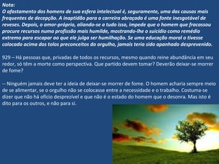 Nota:
O afastamento dos homens de sua esfera intelectual é, seguramente, uma das causas mais
frequentes de decepção. A inaptidão para a carreira abraçada é uma fonte inesgotável de
reveses. Depois, o amor-próprio, aliando-se a tudo isso, impede que o homem que fracassou
procure recursos numa profissão mais humilde, mostrando-lhe o suicídio como remédio
extremo para escapar ao que ele julga ser humilhação. Se uma educação moral o tivesse
colocado acima dos tolos preconceitos do orgulho, jamais teria sido apanhado desprevenido.
 
929 – Há pessoas que, privadas de todos os recursos, mesmo quando reine abundância em seu
redor, só têm a morte como perspectiva. Que partido devem tomar? Deverão deixar-se morrer
de fome?
-- Ninguém jamais deve ter a ideia de deixar-se morrer de fome. O homem acharia sempre meio
de se alimentar, se o orgulho não se colocasse entre a necessidade e o trabalho. Costuma-se
dizer que não há ofício desprezível e que não é o estado do homem que o desonra. Mas isto é
dito para os outros, e não para si.
 