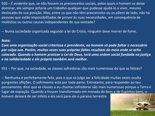 930 – É evidente que, se não fossem os preconceitos sociais, pelos quais o homem se deixa
dominar, ele sempre acharia um trabalho qualquer que pudesse ajudá-lo a viver, mesmo
deslocado de sua posição. Mas, entre os que não têm preconceito ou os põem de lado, não há
pessoas que estão impossibilitadas de prover às suas necessidades, em consequência de
moléstias ou outras causas independentes de sua vontade?
-- Numa sociedade organizada segundo a lei do Cristo, ninguém deve morrer de fome.
Nota:
Com uma organização social criteriosa e previdente, ao homem só pode faltar o necessário
por culpa sua. Porém, muitas vezes suas próprias faltas resultam do meio onde se acha
colocado. Quando o homem praticar a Lei de Deus, terá uma ordem social fundada na justiça
e na solidariedade e ele próprio também será melhor.
 
931 – Por que, na sociedade, as classes sofredoras são mais numerosas do que as felizes?
-- Nenhuma é perfeitamente feliz, pois o que se julga ser a felicidade muitas vezes oculta
pungentes aflições. O sofrimento está por toda parte. Entretanto, para responder ao teu
pensamento, direi que as classes a eu chamas sofredoras são mais numerosas porque a Terra é
lugar de expiação. Quando a houver transformado em morada do bem e de Espíritos bons, o
homem deixará de ser infeliz e ela será para ele o paraíso terrestre.
 