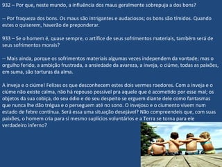 932 – Por que, neste mundo, a influência dos maus geralmente sobrepuja a dos bons?
-- Por fraqueza dos bons. Os maus são intrigantes e audaciosos; os bons são tímidos. Quando
estes o quiserem, haverão de preponderar.
933 – Se o homem é, quase sempre, o artífice de seus sofrimentos materiais, também será de
seus sofrimentos morais?
-- Mais ainda, porque os sofrimentos materiais algumas vezes independem da vontade; mas o
orgulho ferido, a ambição frustrada, a ansiedade da avareza, a inveja, o ciúme, todas as paixões,
em suma, são torturas da alma.
A inveja e o ciúme! Felizes os que desconhecem estes dois vermes roedores. Com a inveja e o
ciúme não existe calma, não há repouso possível pra aquele que é acometido por esse mal; os
objetos da sua cobiça, do seu ódio e do seu despeito se erguem diante dele como fantasmas
que nunca lhe dão trégua e o perseguem até no sono. O invejoso e o ciumento vivem num
estado de febre contínua. Será essa uma situação desejável? Não compreendeis que, com suas
paixões, o homem cria para si mesmo suplícios voluntários e a Terra se torna para ele
verdadeiro inferno?
 