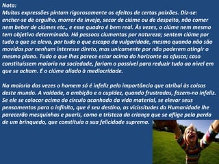 Nota:
Muitas expressões pintam rigorosamente os efeitos de certas paixões. Diz-se:
encher-se de orgulho, morrer de inveja, secar de ciúme ou de despeito, não comer
nem beber de ciúmes etc., e esse quadro é bem real. Às vezes, o ciúme nem mesmo
tem objetivo determinado. Há pessoas ciumentas por natureza; sentem ciúme por
tudo o que se eleva, por tudo o que escapa da vulgaridade, mesmo quando não são
movidas por nenhum interesse direto, mas unicamente por não poderem atingir o
mesmo plano. Tudo o que lhes parece estar acima do horizonte as ofusca; caso
constituíssem maioria na sociedade, fariam o possível para reduzir tudo ao nível em
que se acham. É o ciúme aliado à mediocridade.
 
Na maioria das vezes o homem só é infeliz pela importância que atribui às coisas
deste mundo. A vaidade, a ambição e a cupidez, quando frustradas, fazem-no infeliz.
Se ele se colocar acima do círculo acanhado da vida material, se elevar seus
pensamentos para o infinito, que é seu destino, as vicissitudes da Humanidade lhe
parecerão mesquinhas e pueris, como a tristeza da criança que se aflige pela perda
de um brinquedo, que constituía a sua felicidade suprema.
 