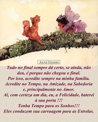 Tudo no final sempre dá certo, se ainda, não deu, é porque não chegou o final. Por isso, acredite sempre na minha família. Acredite no Tempo, na Amizade, na Sabedoria e, principalmente no Amor. Aí, com certeza um dia, eu, a Felicidade, baterei à sua porta !!! Tenha Tempo para os Sonhos!!! Eles conduzem sua carruagem para as Estrelas. 
