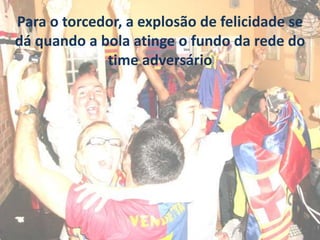Para o torcedor, a explosão de felicidade se
dá quando a bola atinge o fundo da rede do
time adversário
 