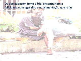 Os que padecem fome e frio, encontrariam a
felicidade num agasalho e na alimentação que refaz
 