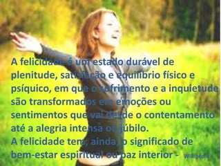 A felicidade é um estado durável de
plenitude, satisfação e equilíbrio físico e
psíquico, em que o sofrimento e a inquietude
são transformados em emoções ou
sentimentos que vai desde o contentamento
até a alegria intensa ou júbilo.
A felicidade tem, ainda, o significado de
bem-estar espiritual ou paz interior - Wikipédia
 
