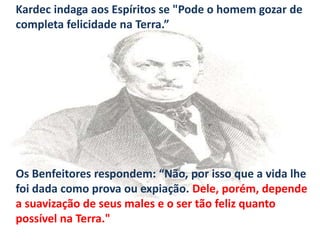Kardec indaga aos Espíritos se "Pode o homem gozar de
completa felicidade na Terra.”
Os Benfeitores respondem: “Não, por isso que a vida lhe
foi dada como prova ou expiação. Dele, porém, depende
a suavização de seus males e o ser tão feliz quanto
possível na Terra."
 
