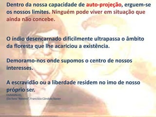 Dentro da nossa capacidade de auto-projeção, erguem-se
os nossos limites. Ninguém pode viver em situação que
ainda não concebe.
O índio desencarnado dificilmente ultrapassa o âmbito
da floresta que lhe acariciou a existência.
Demoramo-nos onde supomos o centro de nossos
interesses.
A escravidão ou a liberdade residem no imo de nosso
próprio ser.
EMMANUEL
(Do livro “Roteiro”, Francisco Cândido Xavier
 