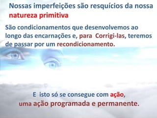 Nossas imperfeições são resquícios da nossa
natureza primitiva
São condicionamentos que desenvolvemos ao
longo das encarnações e, para Corrigi-las, teremos
de passar por um recondicionamento.
E isto só se consegue com ação,
uma ação programada e permanente.
 