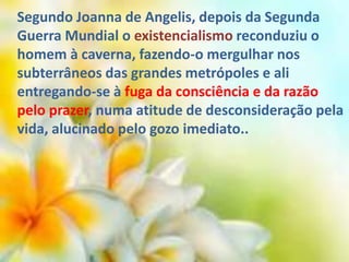 Segundo Joanna de Angelis, depois da Segunda
Guerra Mundial o existencialismo reconduziu o
homem à caverna, fazendo-o mergulhar nos
subterrâneos das grandes metrópoles e ali
entregando-se à fuga da consciência e da razão
pelo prazer, numa atitude de desconsideração pela
vida, alucinado pelo gozo imediato..
 