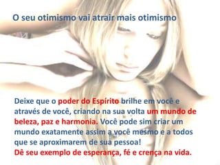 O seu otimismo vai atrair mais otimismo
Deixe que o poder do Espírito brilhe em você e
através de você, criando na sua volta um mundo de
beleza, paz e harmonia. Você pode sim criar um
mundo exatamente assim a você mesmo e a todos
que se aproximarem de sua pessoa!
Dê seu exemplo de esperança, fé e crença na vida.
 
