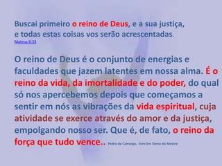 O reino de Deus é o conjunto de energias e
faculdades que jazem latentes em nossa alma. É o
reino da vida, da imortalidade e do poder, do qual
só nos apercebemos depois que começamos a
sentir em nós as vibrações da vida espiritual, cuja
atividade se exerce através do amor e da justiça,
empolgando nosso ser. Que é, de fato, o reino da
força que tudo vence.. Pedro de Camargo, livro Em Torno do Mestre
Buscai primeiro o reino de Deus, e a sua justiça,
e todas estas coisas vos serão acrescentadas.
Mateus 6:33
 
