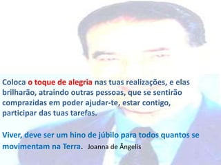 Coloca o toque de alegria nas tuas realizações, e elas
brilharão, atraindo outras pessoas, que se sentirão
comprazidas em poder ajudar-te, estar contigo,
participar das tuas tarefas.
Viver, deve ser um hino de júbilo para todos quantos se
movimentam na Terra. Joanna de Ângelis
 