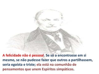 A felicidade não é pessoal. Se só a encontrasse em si
mesmo, se não pudesse fazer que outros a partilhassem,
seria egoísta e triste; ela está na comunhão de
pensamentos que unem Espíritos simpáticos.
 