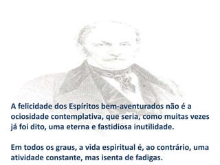 A felicidade dos Espíritos bem-aventurados não é a
ociosidade contemplativa, que seria, como muitas vezes
já foi dito, uma eterna e fastidiosa inutilidade.
Em todos os graus, a vida espiritual é, ao contrário, uma
atividade constante, mas isenta de fadigas.
 