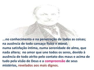 ...no conhecimento e na penetração de todas as coisas;
na ausência de todo cansaço físico e moral;
numa satisfação íntima, numa serenidade de alma, que
nada altera; no amor que une todos os seres, devido à
ausência de todo atrito pelo contato dos maus e acima de
tudo pela visão de Deus e a compreensão de seus
mistérios, revelados aos mais dignos.
 