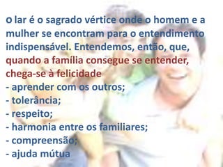 o lar é o sagrado vértice onde o homem e a
mulher se encontram para o entendimento
indispensável. Entendemos, então, que,
quando a família consegue se entender,
chega-se à felicidade
- aprender com os outros;
- tolerância;
- respeito;
- harmonia entre os familiares;
- compreensão;
- ajuda mútua
 