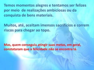 Temos momentos alegres e tentamos ser felizes
por meio de realizações ambiciosas ou da
conquista de bens materiais.
Muitos, até, aceitam imensos sacrifícios e correm
riscos para chegar ao topo.
Mas, quem conseguiu atingir suas metas, em geral,
constataram que a felicidade não se encontra lá.
 