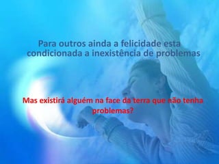 Para outros ainda a felicidade esta
condicionada a inexistência de problemas
Mas existirá alguém na face da terra que não tenha
problemas?
 