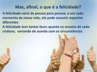 Mas, afinal, o que é a felicidade?
A felicidade varia de pessoa para pessoa, e em cada
momento da nossa vida, ela pode assumir aspectos
diferentes
A felicidade tem tantas faces quanto os anseios de cada
criatura, variando de acordo com as circunstâncias.
 