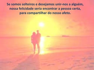 Se somos solteiros e desejamos unir-nos a alguém,
nossa felicidade seria encontrar a pessoa certa,
para compartilhar do nosso afeto.

 