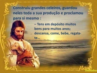 Construiu grandes celeiros, guardou
neles toda a sua produção e proclamou
para si mesmo :
– Tens em depósito muitos
bens para muitos anos;
descansa, come, bebe, regalate…

 