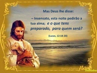 Mas Deus lhe disse:
– Insensato, esta noite pedirão a
tua alma; e o que tens

preparado, para quem será?
(Lucas, 12:18-20)

 