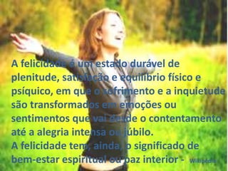 A felicidade é um estado durável de
plenitude, satisfação e equilíbrio físico e
psíquico, em que o sofrimento e a inquietude
são transformados em emoções ou
sentimentos que vai desde o contentamento
até a alegria intensa ou júbilo.
A felicidade tem, ainda, o significado de
bem-estar espiritual ou paz interior - Wikipédia

 