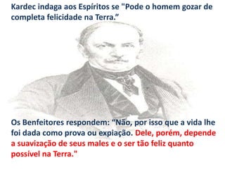 Kardec indaga aos Espíritos se "Pode o homem gozar de
completa felicidade na Terra.”

Os Benfeitores respondem: “Não, por isso que a vida lhe
foi dada como prova ou expiação. Dele, porém, depende
a suavização de seus males e o ser tão feliz quanto
possível na Terra."

 