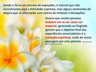 Sendo a Terra um planeta de expiações, é natural que não
encontremos aqui a felicidade suprema, mas alguns momentos de
alegria que se alternarão com outros de tristezas e decepções.
Ocorre que muitas pessoas
insistem em se ver como ser
material, ignorando ou fingindo
ignorar que o objetivo final das
experiências encarnatórias é a
evolução espiritual, razão de nossa
passagem por este planeta. (site batuiranet –
autor Roberto de Carvalho)

 