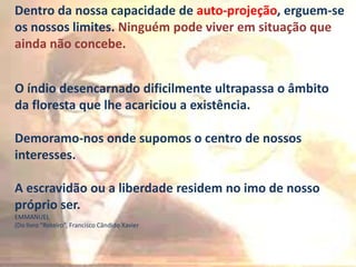 Dentro da nossa capacidade de auto-projeção, erguem-se
os nossos limites. Ninguém pode viver em situação que
ainda não concebe.
O índio desencarnado dificilmente ultrapassa o âmbito
da floresta que lhe acariciou a existência.
Demoramo-nos onde supomos o centro de nossos
interesses.

A escravidão ou a liberdade residem no imo de nosso
próprio ser.
EMMANUEL
(Do livro “Roteiro”, Francisco Cândido Xavier

 