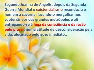 Segundo Joanna de Angelis, depois da Segunda
Guerra Mundial o existencialismo reconduziu o
homem à caverna, fazendo-o mergulhar nos
subterrâneos das grandes metrópoles e ali
entregando-se à fuga da consciência e da razão
pelo prazer, numa atitude de desconsideração pela
vida, alucinado pelo gozo imediato..

 
