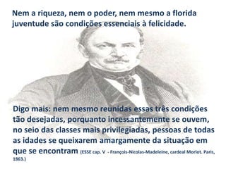 Nem a riqueza, nem o poder, nem mesmo a florida
juventude são condições essenciais à felicidade.

Digo mais: nem mesmo reunidas essas três condições
tão desejadas, porquanto incessantemente se ouvem,
no seio das classes mais privilegiadas, pessoas de todas
as idades se queixarem amargamente da situação em
que se encontram (ESSE cap. V - François-Nicolas-Madeleine, cardeal Morlot. Paris,
1863.)

 