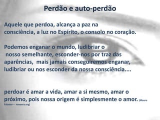 Perdão e auto-perdão
Aquele que perdoa, alcança a paz na
consciência, a luz no Espírito, o consolo no coração.
Podemos enganar o mundo, ludibriar o
nosso semelhante, esconder-nos por traz das
aparências, mais jamais conseguiremos enganar,
ludibriar ou nos esconder da nossa consciência....

perdoar é amar a vida, amar a si mesmo, amar o
próximo, pois nossa origem é simplesmente o amor. (Mauro
Falaster – novaera.org)

 